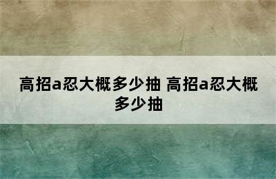 高招a忍大概多少抽 高招a忍大概多少抽